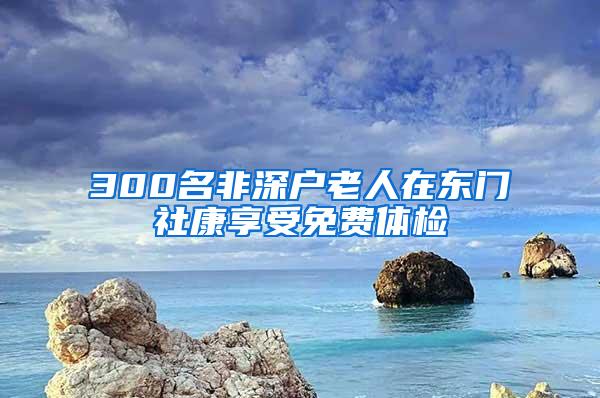 300名非深户老人在东门社康享受免费体检