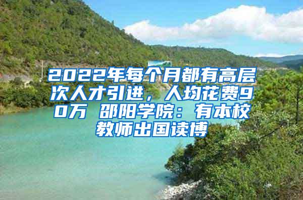 2022年每个月都有高层次人才引进，人均花费90万 邵阳学院：有本校教师出国读博