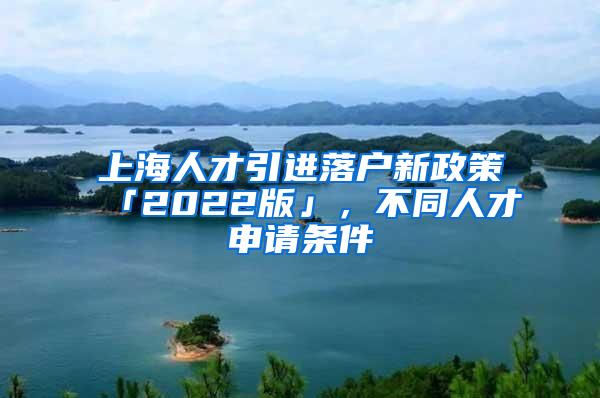 上海人才引进落户新政策「2022版」，不同人才申请条件