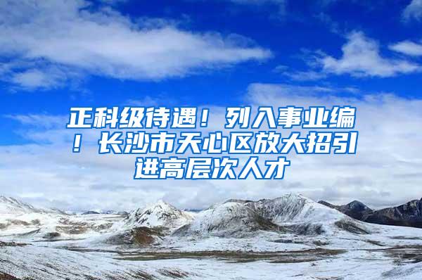 正科级待遇！列入事业编！长沙市天心区放大招引进高层次人才