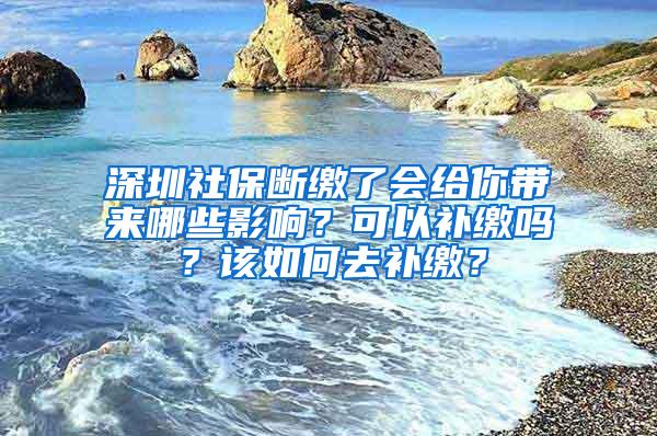 深圳社保断缴了会给你带来哪些影响？可以补缴吗？该如何去补缴？