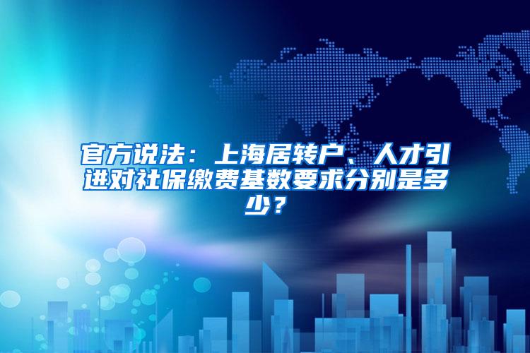 官方说法：上海居转户、人才引进对社保缴费基数要求分别是多少？