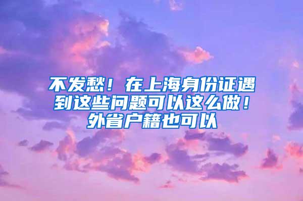 不发愁！在上海身份证遇到这些问题可以这么做！外省户籍也可以