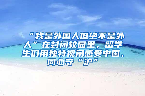 “我是外国人但绝不是外人”在封闭校园里，留学生们用独特视角感受中国、同心守“沪”