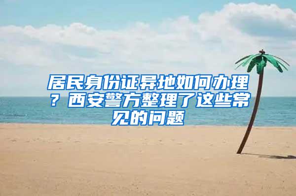 居民身份证异地如何办理？西安警方整理了这些常见的问题