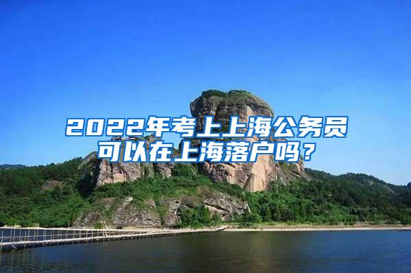 2022年考上上海公务员可以在上海落户吗？