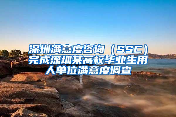 深圳满意度咨询（SSC）完成深圳某高校毕业生用人单位满意度调查