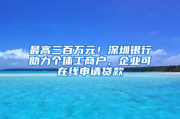 最高三百万元！深圳银行助力个体工商户，企业可在线申请贷款