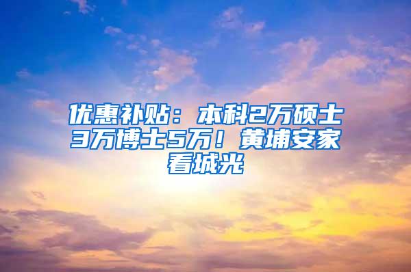 优惠补贴：本科2万硕士3万博士5万！黄埔安家看城光