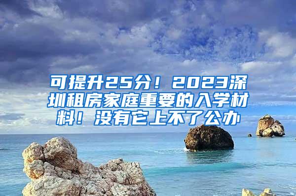 可提升25分！2023深圳租房家庭重要的入学材料！没有它上不了公办