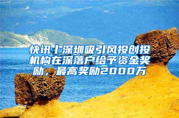 快讯丨深圳吸引风投创投机构在深落户给予资金奖励，最高奖励2000万