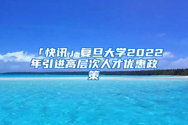 「快讯」复旦大学2022年引进高层次人才优惠政策