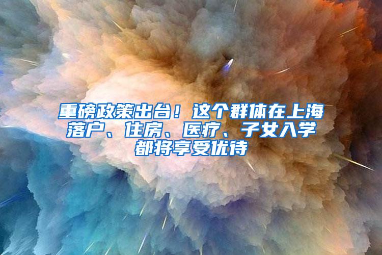 重磅政策出台！这个群体在上海落户、住房、医疗、子女入学都将享受优待