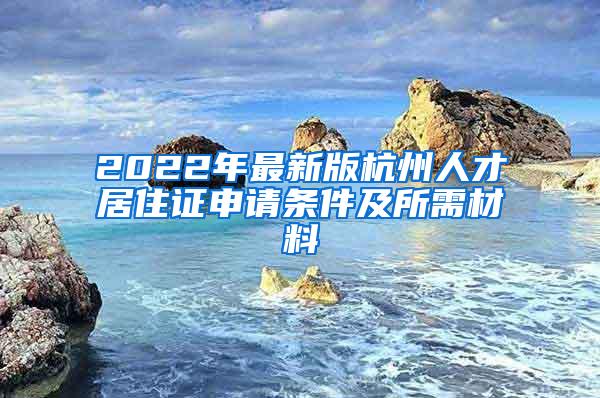 2022年最新版杭州人才居住证申请条件及所需材料