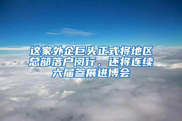 这家外企巨头正式将地区总部落户闵行，还将连续六届参展进博会