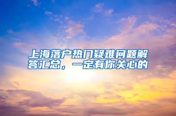 上海落户热门疑难问题解答汇总，一定有你关心的