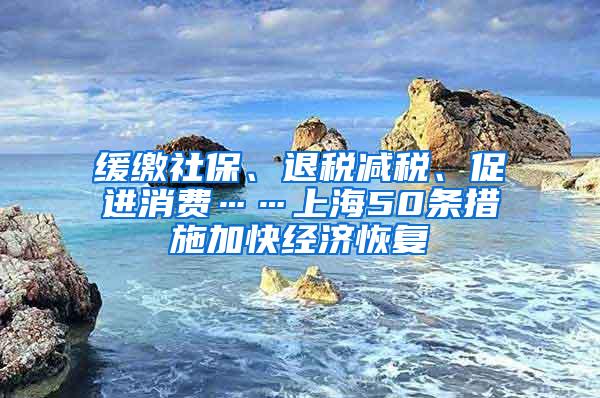 缓缴社保、退税减税、促进消费……上海50条措施加快经济恢复