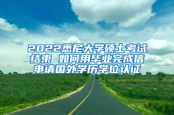 2022悉尼大学硕士考试结束 如何用毕业完成信申请国外学历学位认证