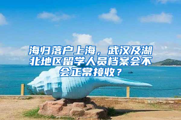 海归落户上海，武汉及湖北地区留学人员档案会不会正常接收？