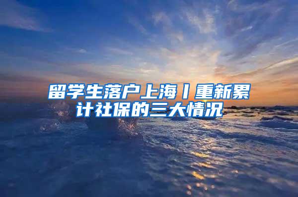 留学生落户上海丨重新累计社保的三大情况