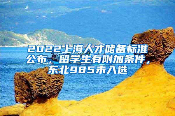 2022上海人才储备标准公布，留学生有附加条件，东北985未入选