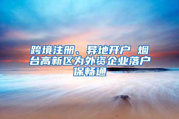 跨境注册、异地开户 烟台高新区为外资企业落户保畅通