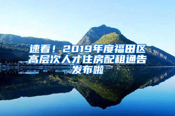 速看！2019年度福田区高层次人才住房配租通告发布啦