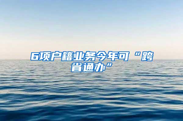 6项户籍业务今年可“跨省通办”