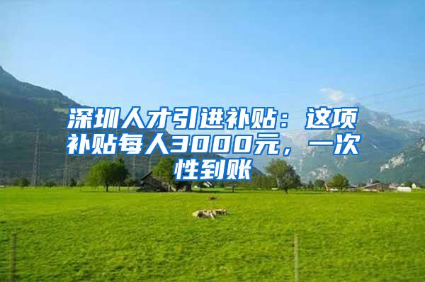 深圳人才引进补贴：这项补贴每人3000元，一次性到账