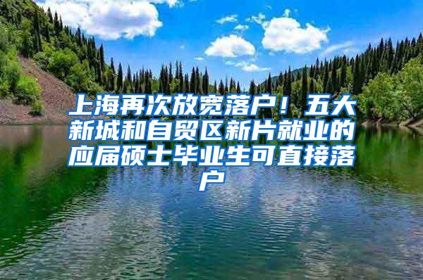 上海再次放宽落户！五大新城和自贸区新片就业的应届硕士毕业生可直接落户