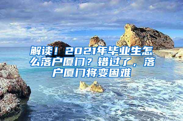 解读！2021年毕业生怎么落户厦门？错过了，落户厦门将变困难