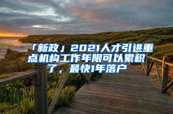 「新政」2021人才引进重点机构工作年限可以累积了，最快1年落户