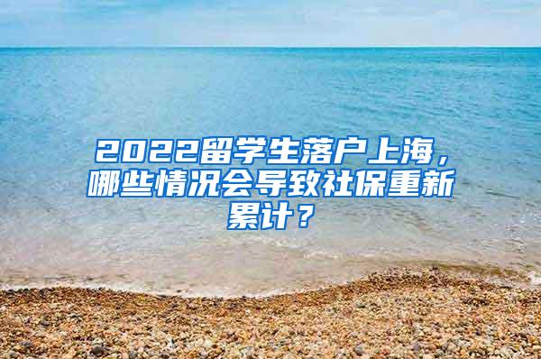 2022留学生落户上海，哪些情况会导致社保重新累计？