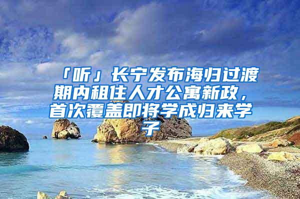 「听」长宁发布海归过渡期内租住人才公寓新政，首次覆盖即将学成归来学子