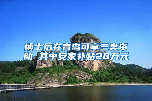 博士后在青岛可享三类资助 其中安家补贴20万元