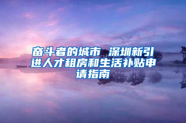 奋斗者的城市 深圳新引进人才租房和生活补贴申请指南