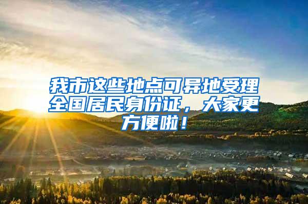 我市这些地点可异地受理全国居民身份证，大家更方便啦！