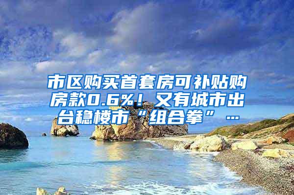 市区购买首套房可补贴购房款0.6%！又有城市出台稳楼市“组合拳”…