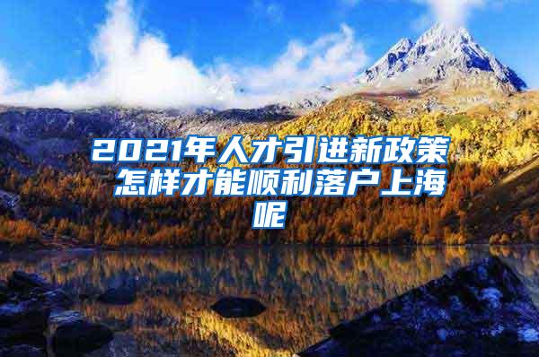 2021年人才引进新政策 怎样才能顺利落户上海呢