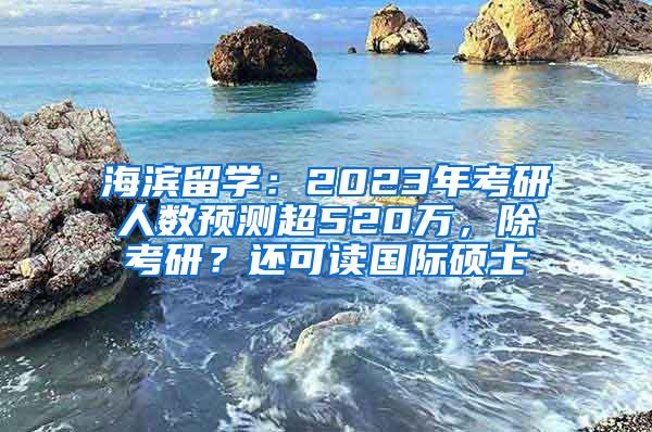 海滨留学：2023年考研人数预测超520万，除考研？还可读国际硕士