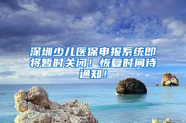 深圳少儿医保申报系统即将暂时关闭！恢复时间待通知！