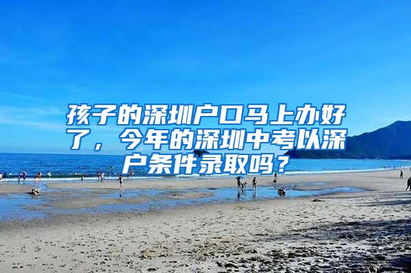 孩子的深圳户口马上办好了，今年的深圳中考以深户条件录取吗？