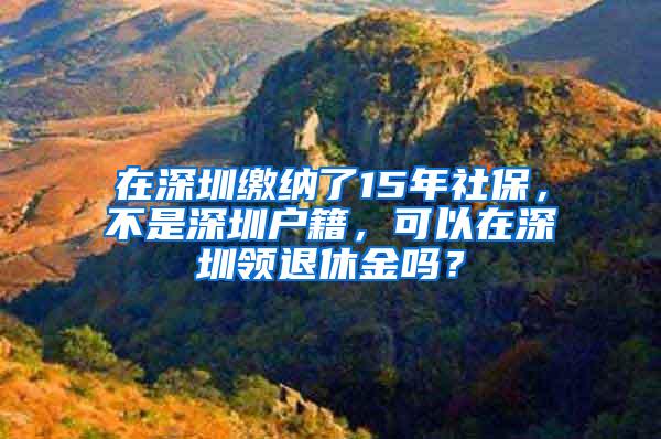 在深圳缴纳了15年社保，不是深圳户籍，可以在深圳领退休金吗？