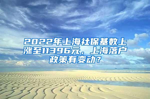 2022年上海社保基数上涨至11396元，上海落户政策有变动？