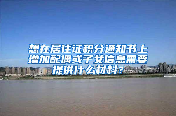 想在居住证积分通知书上增加配偶或子女信息需要提供什么材料？