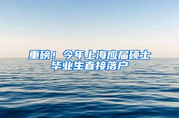 重磅！今年上海应届硕士毕业生直接落户