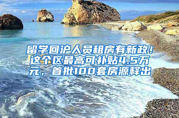 留学回沪人员租房有新政！这个区最高可补贴4.5万元，首批100套房源释出