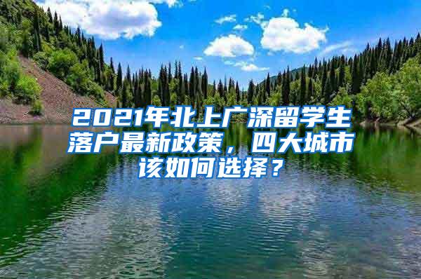 2021年北上广深留学生落户最新政策，四大城市该如何选择？