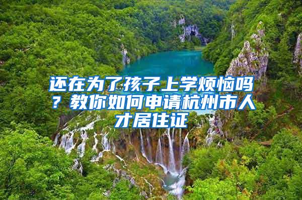 还在为了孩子上学烦恼吗？教你如何申请杭州市人才居住证