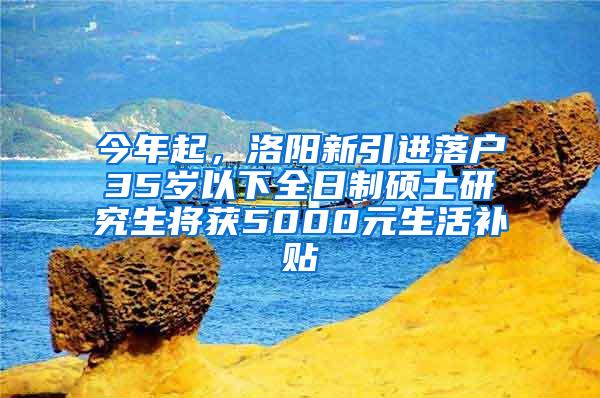 今年起，洛阳新引进落户35岁以下全日制硕士研究生将获5000元生活补贴